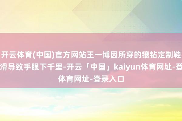 开云体育(中国)官方网站王一博因所穿的镶钻定制鞋鞋底打滑导致手眼下千里-开云「中国」kaiyun体育网址-登录入口