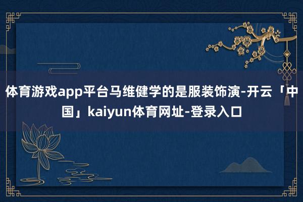 体育游戏app平台马维健学的是服装饰演-开云「中国」kaiyun体育网址-登录入口