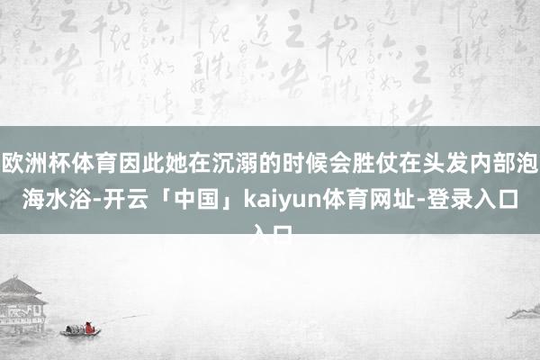 欧洲杯体育因此她在沉溺的时候会胜仗在头发内部泡海水浴-开云「中国」kaiyun体育网址-登录入口
