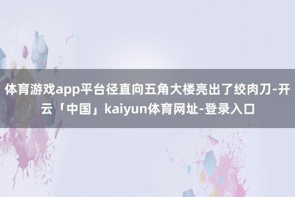 体育游戏app平台径直向五角大楼亮出了绞肉刀-开云「中国」kaiyun体育网址-登录入口