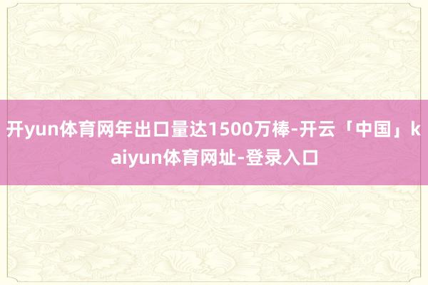 开yun体育网年出口量达1500万棒-开云「中国」kaiyun体育网址-登录入口