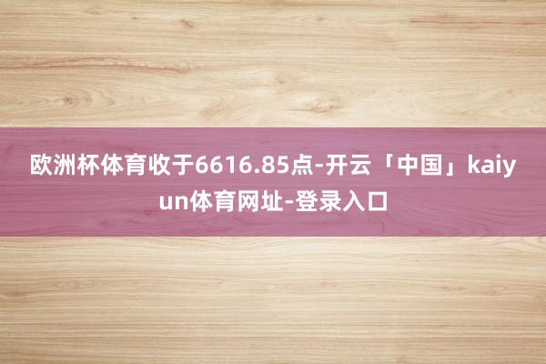 欧洲杯体育收于6616.85点-开云「中国」kaiyun体育网址-登录入口