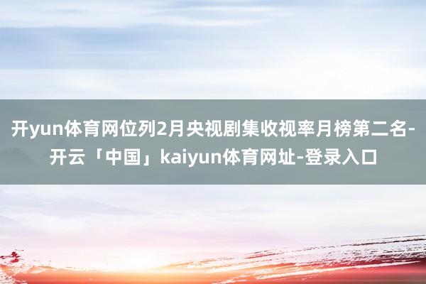 开yun体育网位列2月央视剧集收视率月榜第二名-开云「中国」kaiyun体育网址-登录入口