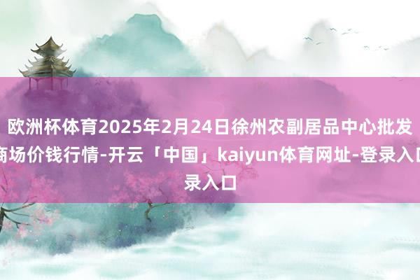 欧洲杯体育2025年2月24日徐州农副居品中心批发商场价钱行情-开云「中国」kaiyun体育网址-登录入口
