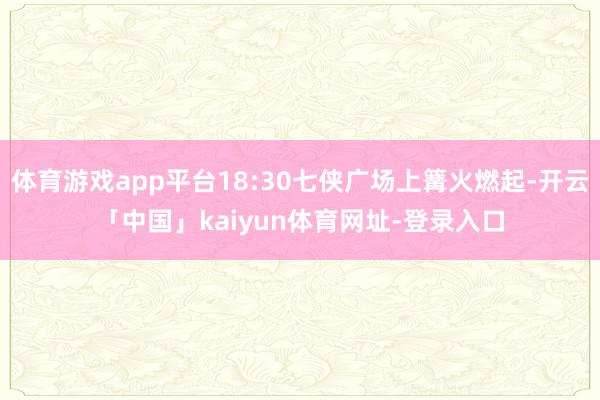 体育游戏app平台18:30七侠广场上篝火燃起-开云「中国」kaiyun体育网址-登录入口