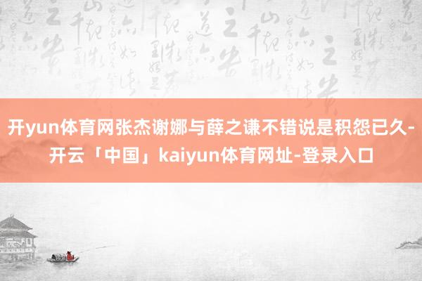 开yun体育网张杰谢娜与薛之谦不错说是积怨已久-开云「中国」kaiyun体育网址-登录入口