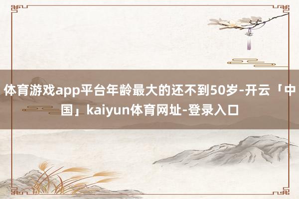 体育游戏app平台年龄最大的还不到50岁-开云「中国」kaiyun体育网址-登录入口