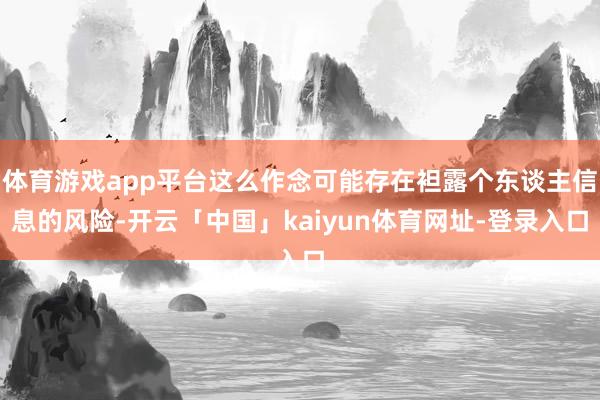 体育游戏app平台这么作念可能存在袒露个东谈主信息的风险-开云「中国」kaiyun体育网址-登录入口