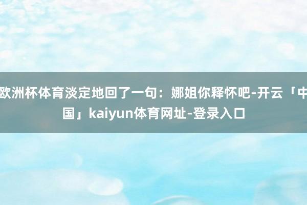 欧洲杯体育淡定地回了一句：娜姐你释怀吧-开云「中国」kaiyun体育网址-登录入口