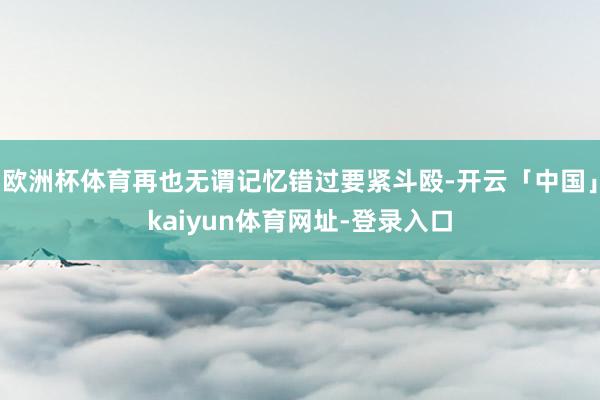 欧洲杯体育再也无谓记忆错过要紧斗殴-开云「中国」kaiyun体育网址-登录入口