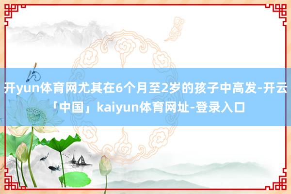 开yun体育网尤其在6个月至2岁的孩子中高发-开云「中国」kaiyun体育网址-登录入口