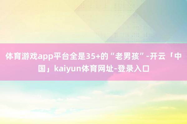 体育游戏app平台全是35+的“老男孩”-开云「中国」kaiyun体育网址-登录入口