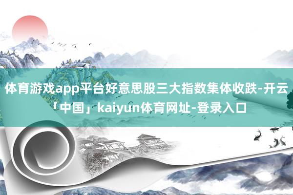 体育游戏app平台好意思股三大指数集体收跌-开云「中国」kaiyun体育网址-登录入口