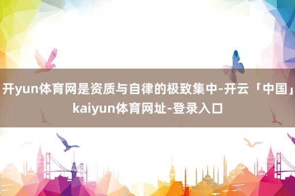 开yun体育网是资质与自律的极致集中-开云「中国」kaiyun体育网址-登录入口