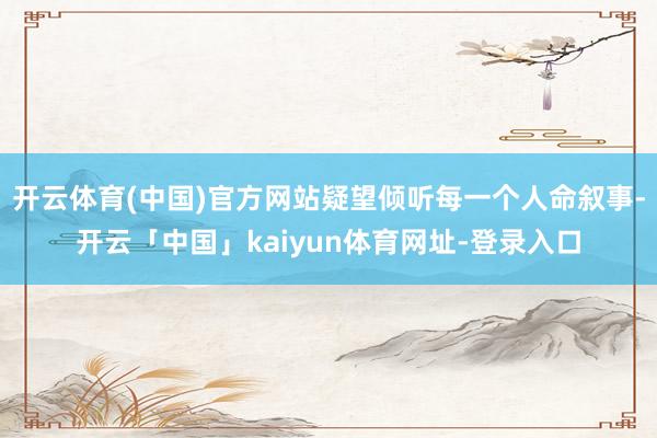 开云体育(中国)官方网站疑望倾听每一个人命叙事-开云「中国」kaiyun体育网址-登录入口