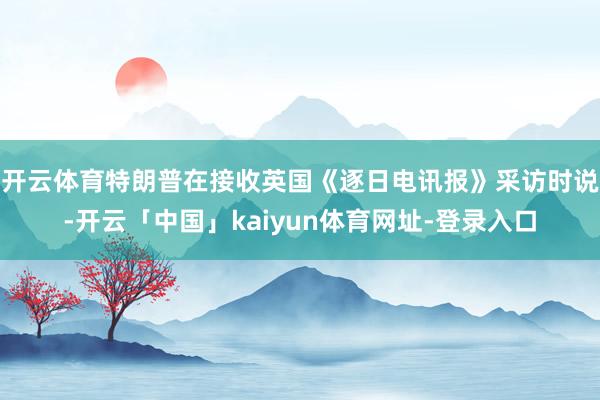 开云体育　　特朗普在接收英国《逐日电讯报》采访时说-开云「中国」kaiyun体育网址-登录入口