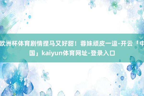 欧洲杯体育剧情捏马又好甜！蓉妹顽皮一逗-开云「中国」kaiyun体育网址-登录入口