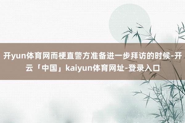 开yun体育网而梗直警方准备进一步拜访的时候-开云「中国」kaiyun体育网址-登录入口