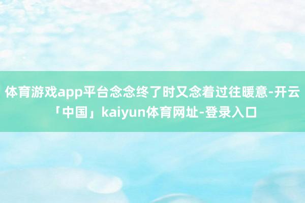 体育游戏app平台念念终了时又念着过往暖意-开云「中国」kaiyun体育网址-登录入口