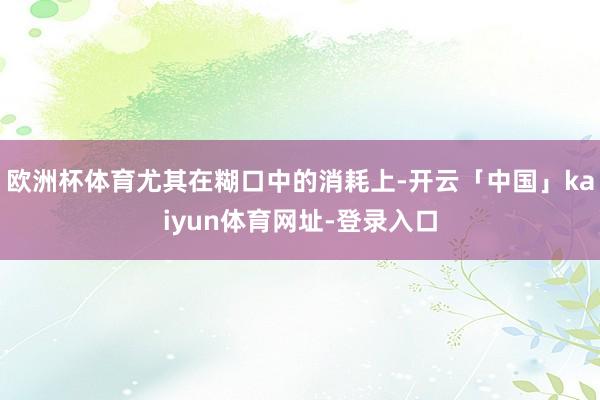 欧洲杯体育尤其在糊口中的消耗上-开云「中国」kaiyun体育网址-登录入口