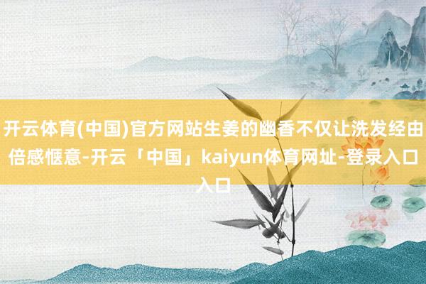 开云体育(中国)官方网站生姜的幽香不仅让洗发经由倍感惬意-开云「中国」kaiyun体育网址-登录入口