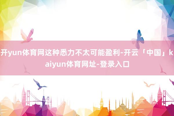 开yun体育网这种悉力不太可能盈利-开云「中国」kaiyun体育网址-登录入口