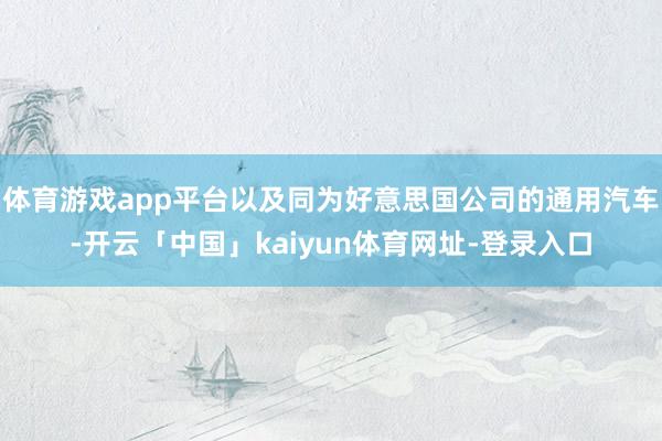 体育游戏app平台以及同为好意思国公司的通用汽车-开云「中国」kaiyun体育网址-登录入口