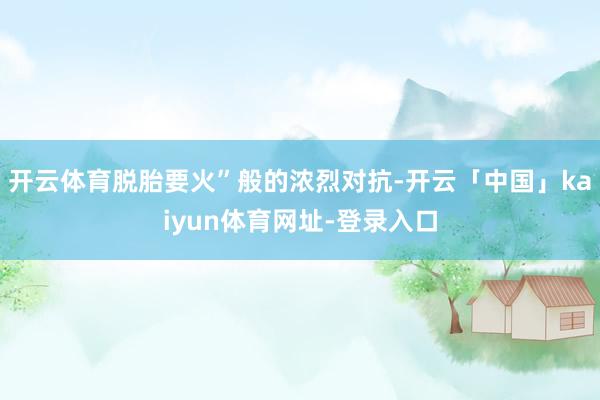 开云体育脱胎要火”般的浓烈对抗-开云「中国」kaiyun体育网址-登录入口