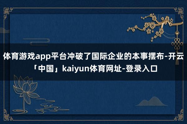 体育游戏app平台冲破了国际企业的本事摆布-开云「中国」kaiyun体育网址-登录入口