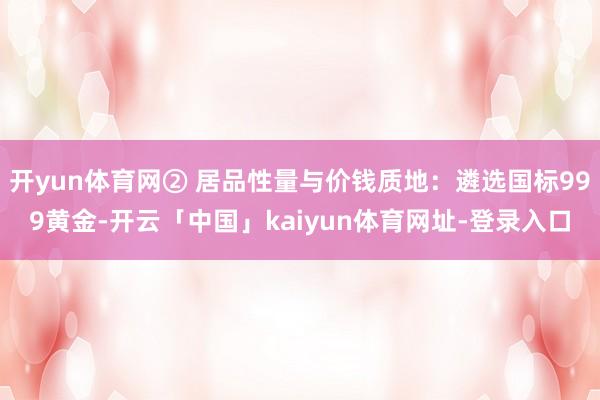 开yun体育网② 居品性量与价钱质地：遴选国标999黄金-开云「中国」kaiyun体育网址-登录入口