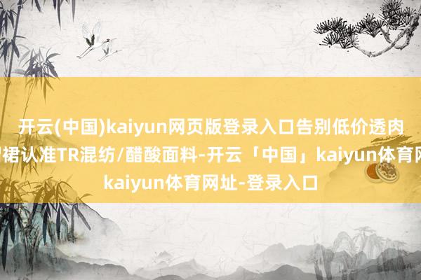 开云(中国)kaiyun网页版登录入口告别低价透肉苦恼▫️百褶裙认准TR混纺/醋酸面料-开云「中国」kaiyun体育网址-登录入口