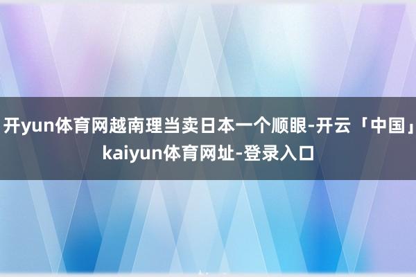开yun体育网越南理当卖日本一个顺眼-开云「中国」kaiyun体育网址-登录入口