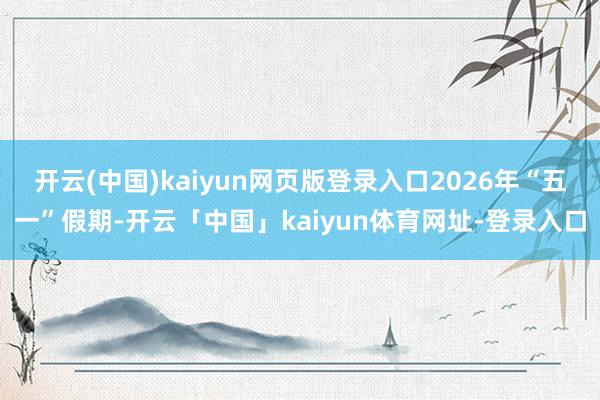 开云(中国)kaiyun网页版登录入口2026年“五一”假期-开云「中国」kaiyun体育网址-登录入口