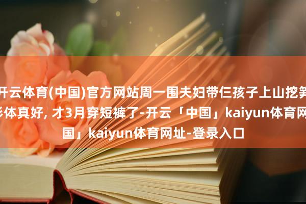 开云体育(中国)官方网站周一围夫妇带仨孩子上山挖笋, 45岁朱丹形体真好, 才3月穿短裤了-开云「中国」kaiyun体育网址-登录入口