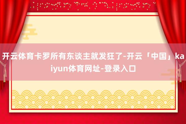 开云体育卡罗所有东谈主就发狂了-开云「中国」kaiyun体育网址-登录入口