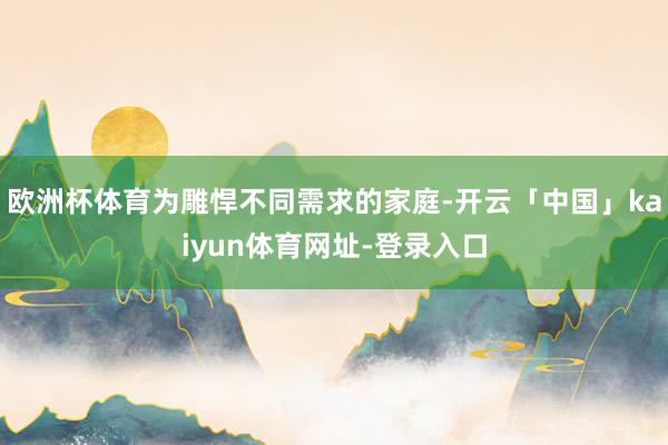 欧洲杯体育为雕悍不同需求的家庭-开云「中国」kaiyun体育网址-登录入口