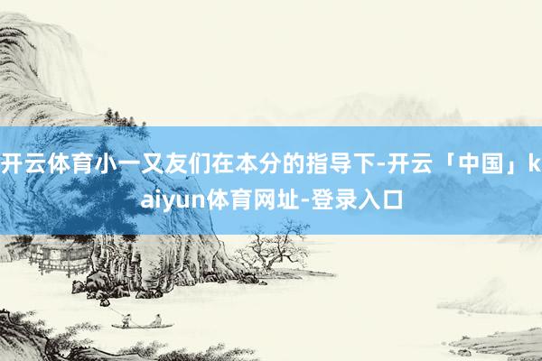 开云体育小一又友们在本分的指导下-开云「中国」kaiyun体育网址-登录入口