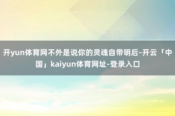 开yun体育网不外是说你的灵魂自带明后-开云「中国」kaiyun体育网址-登录入口