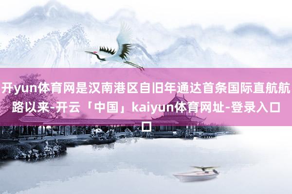 开yun体育网是汉南港区自旧年通达首条国际直航航路以来-开云「中国」kaiyun体育网址-登录入口