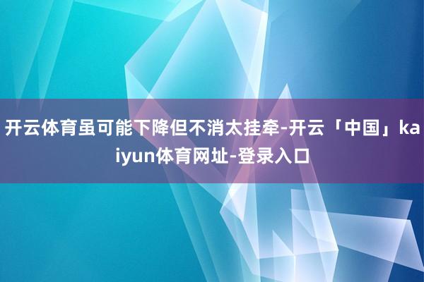 开云体育虽可能下降但不消太挂牵-开云「中国」kaiyun体育网址-登录入口