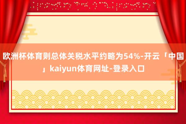 欧洲杯体育则总体关税水平约略为54%-开云「中国」kaiyun体育网址-登录入口