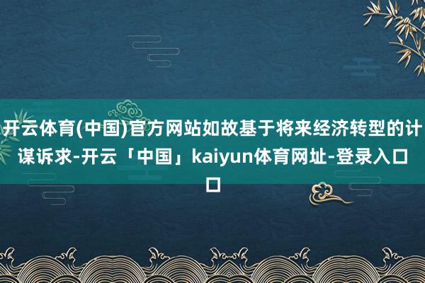 开云体育(中国)官方网站如故基于将来经济转型的计谋诉求-开云「中国」kaiyun体育网址-登录入口