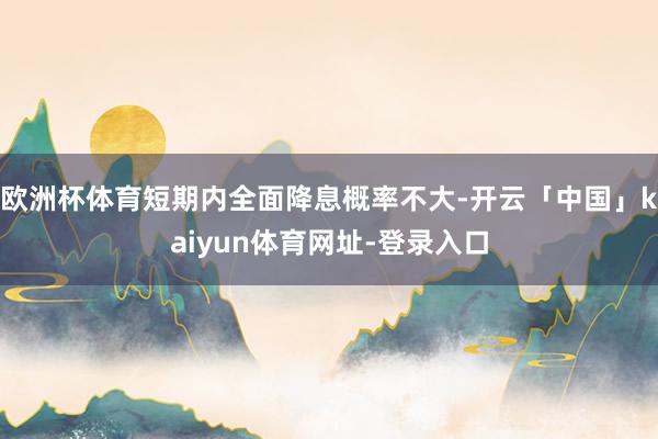 欧洲杯体育短期内全面降息概率不大-开云「中国」kaiyun体育网址-登录入口