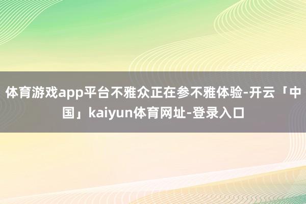 体育游戏app平台不雅众正在参不雅体验-开云「中国」kaiyun体育网址-登录入口
