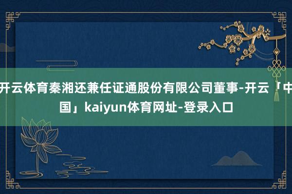 开云体育秦湘还兼任证通股份有限公司董事-开云「中国」kaiyun体育网址-登录入口