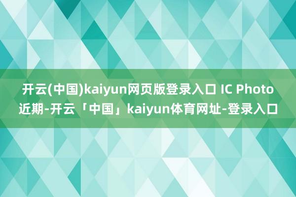 开云(中国)kaiyun网页版登录入口 IC Photo近期-开云「中国」kaiyun体育网址-登录入口