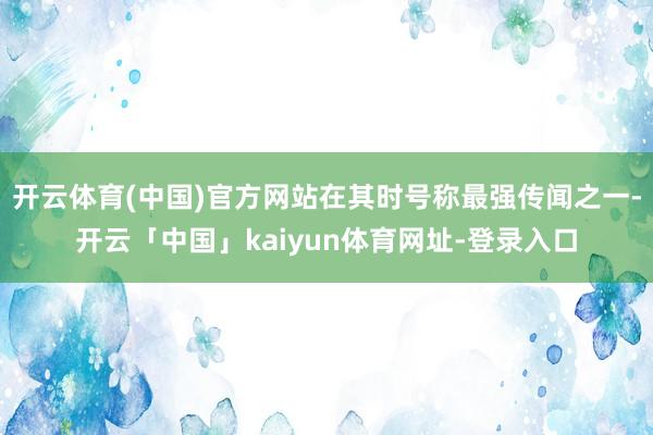 开云体育(中国)官方网站在其时号称最强传闻之一-开云「中国」kaiyun体育网址-登录入口