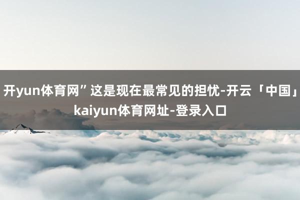 开yun体育网”这是现在最常见的担忧-开云「中国」kaiyun体育网址-登录入口