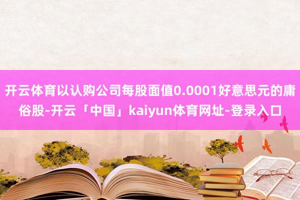 开云体育以认购公司每股面值0.0001好意思元的庸俗股-开云「中国」kaiyun体育网址-登录入口