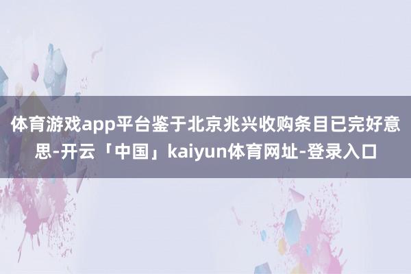 体育游戏app平台　　鉴于北京兆兴收购条目已完好意思-开云「中国」kaiyun体育网址-登录入口